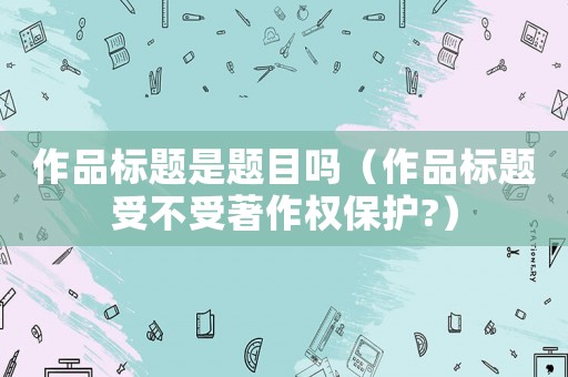 作品標題是題目嗎（作品標題受不受著作權保護?）
