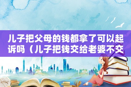 兒子把父母的錢都拿了可以起訴嗎（兒子把錢交給老婆不交給父母）