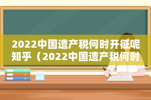 2022中國遺產稅何時開征呢知乎（2022中國遺產稅何時開征呢）