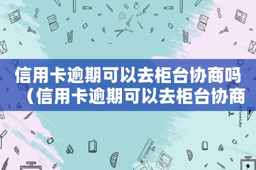 信用卡逾期可以去柜臺協商嗎（信用卡逾期可以去柜臺協商嗎）