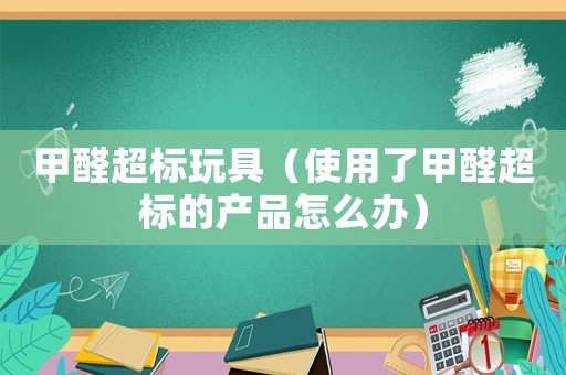 甲醛超標玩具（使用了甲醛超標的產品怎么辦）