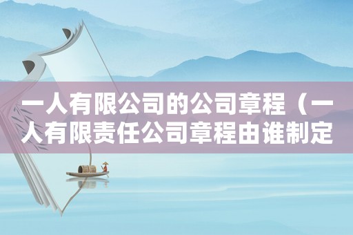 一人有限公司的公司章程（一人有限責(zé)任公司章程由誰制定）