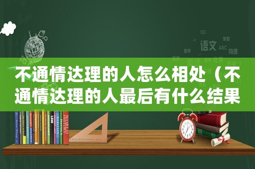 不通情達理的人怎么相處（不通情達理的人最后有什么結果）