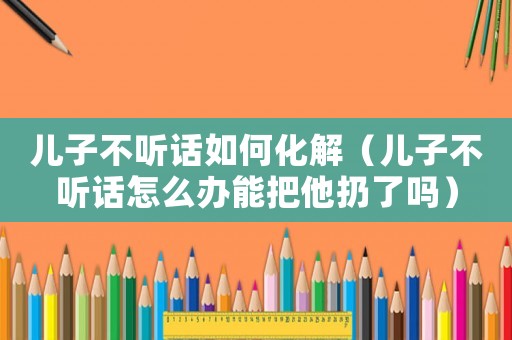 兒子不聽話如何化解（兒子不聽話怎么辦能把他扔了嗎）