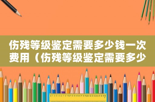 傷殘等級鑒定需要多少錢一次費(fèi)用（傷殘等級鑒定需要多少錢一次）