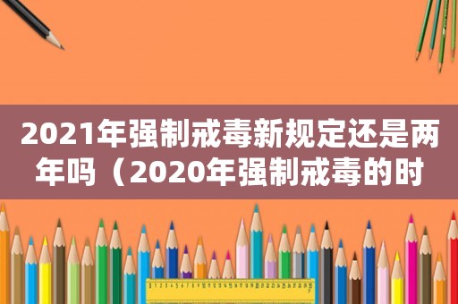 2021年強制戒毒新規定還是兩年嗎（2020年強制戒毒的時間是多少時間）