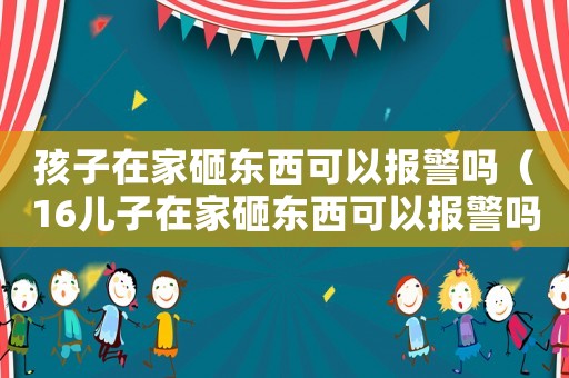 孩子在家砸東西可以報(bào)警嗎（16兒子在家砸東西可以報(bào)警嗎）