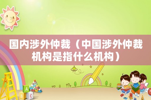 國內(nèi)涉外仲裁（中國涉外仲裁機構(gòu)是指什么機構(gòu)）
