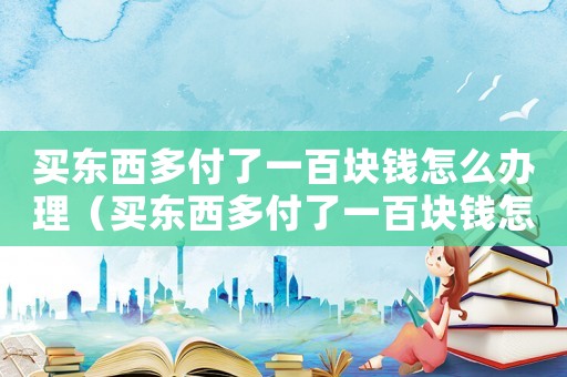 買東西多付了一百塊錢怎么辦理（買東西多付了一百塊錢怎么辦）