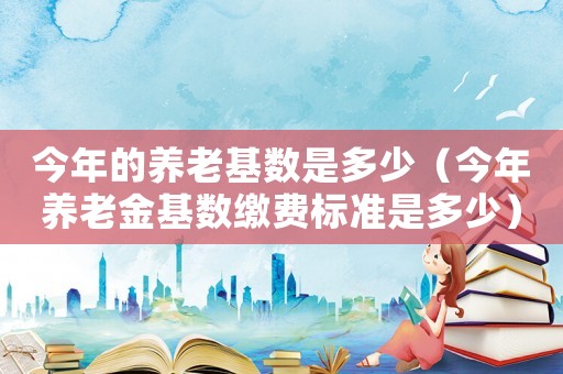 今年的養老基數是多少（今年養老金基數繳費標準是多少）