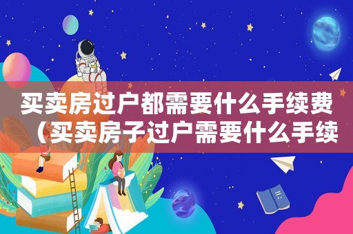 買賣房過戶都需要什么手續(xù)費（買賣房子過戶需要什么手續(xù)和費用）