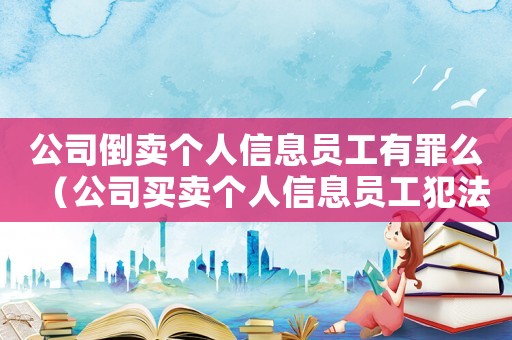 公司倒賣個人信息員工有罪么（公司買賣個人信息員工犯法么）