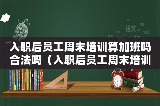 入職后員工周末培訓算加班嗎合法嗎（入職后員工周末培訓算加班嗎）