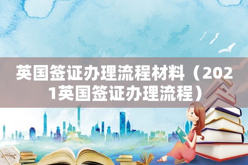 英國簽證辦理流程材料（2021英國簽證辦理流程）