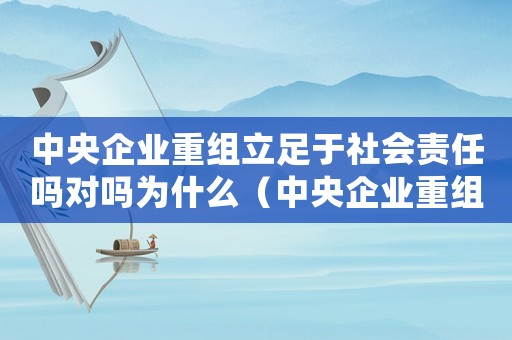 中央企業(yè)重組立足于社會(huì)責(zé)任嗎對(duì)嗎為什么（中央企業(yè)重組立足于社會(huì)責(zé)任嗎對(duì)嗎）