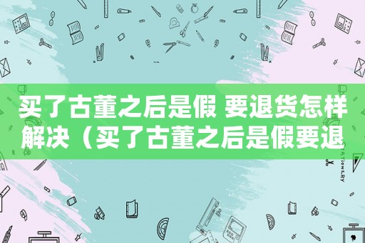 買了古董之后是假 要退貨怎樣解決（買了古董之后是假要退貨怎樣解決）