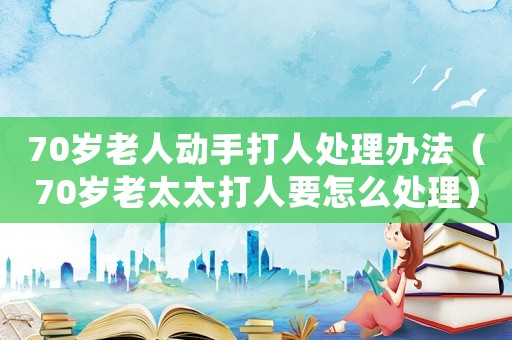70歲老人動手打人處理辦法（70歲老太太打人要怎么處理）