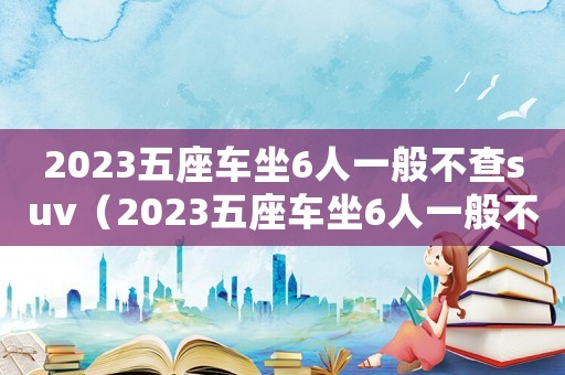 2023五座車坐6人一般不查suv（2023五座車坐6人一般不查）