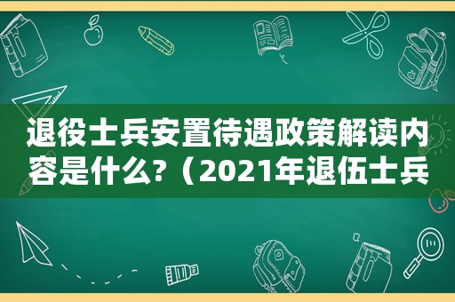 退役士兵安置待遇政策解讀內容是什么?（2021年退伍士兵安置最新政策）
