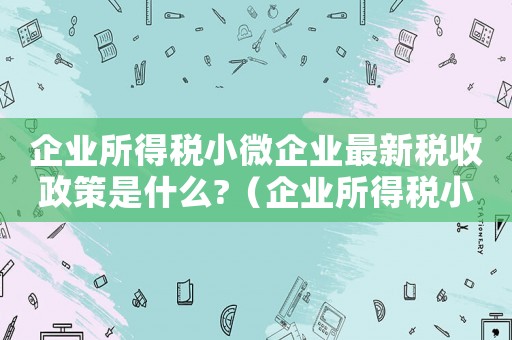 企業所得稅小微企業最新稅收政策是什么?（企業所得稅小微企業稅收優惠政策）