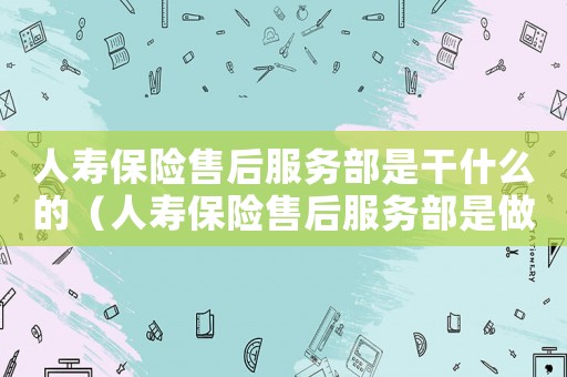 人壽保險售后服務部是干什么的（人壽保險售后服務部是做什么的）