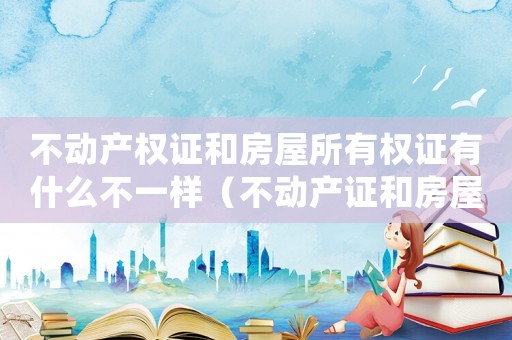 不動產(chǎn)權(quán)證和房屋所有權(quán)證有什么不一樣（不動產(chǎn)證和房屋所有權(quán)證有啥區(qū)別）