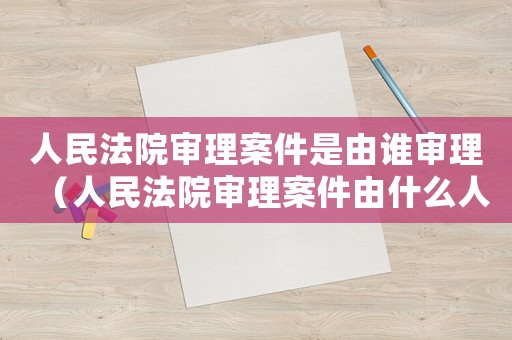 人民法院審理案件是由誰審理（人民法院審理案件由什么人審理的）