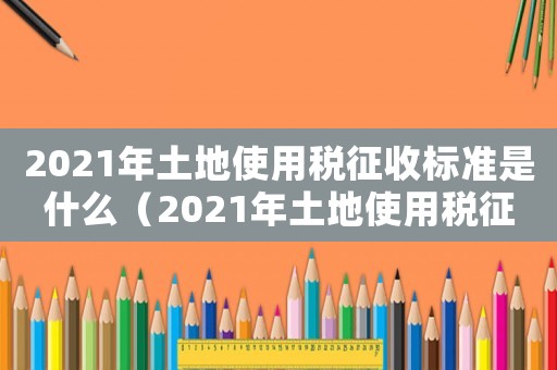 2021年土地使用稅征收標(biāo)準(zhǔn)是什么（2021年土地使用稅征收標(biāo)準(zhǔn)）