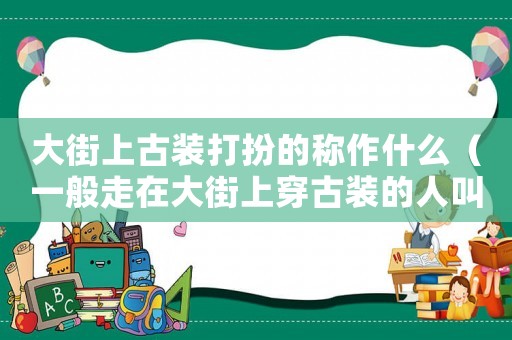大街上古裝打扮的稱作什么（一般走在大街上穿古裝的人叫什么）