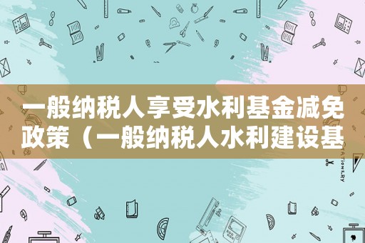 一般納稅人享受水利基金減免政策（一般納稅人水利建設(shè)基金怎么算）