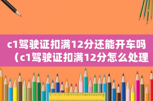 c1駕駛證扣滿12分還能開車嗎（c1駕駛證扣滿12分怎么處理）