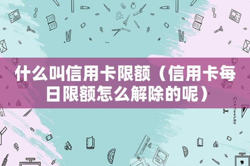 什么叫信用卡限額（信用卡每日限額怎么解除的呢）
