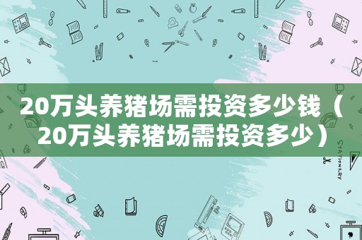 20萬頭養(yǎng)豬場需投資多少錢（20萬頭養(yǎng)豬場需投資多少）