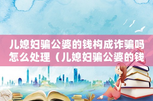 兒媳婦騙公婆的錢構(gòu)成詐騙嗎怎么處理（兒媳婦騙公婆的錢構(gòu)成詐騙嗎）