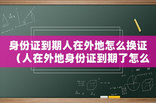 身份證到期人在外地怎么換證（人在外地身份證到期了怎么辦理）