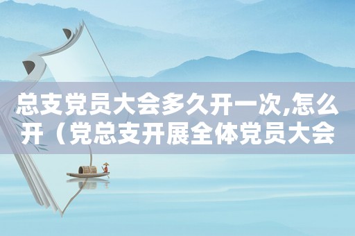 總支黨員大會多久開一次,怎么開（黨總支開展全體黨員大會多久一次）