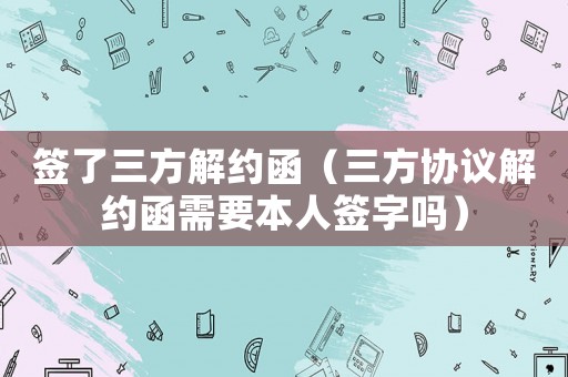 簽了三方解約函（三方協議解約函需要本人簽字嗎）