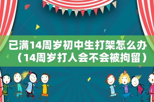 已滿14周歲初中生打架怎么辦（14周歲打人會(huì)不會(huì)被拘留）