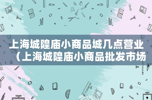 上海城隍廟小商品城幾點(diǎn)營(yíng)業(yè)（上海城隍廟小商品批發(fā)市場(chǎng)營(yíng)業(yè)時(shí)間）
