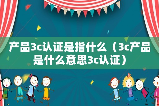 產品3c認證是指什么（3c產品是什么意思3c認證）