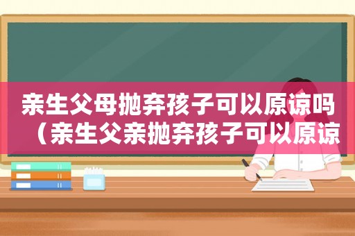 親生父母拋棄孩子可以原諒嗎（親生父親拋棄孩子可以原諒嗎）