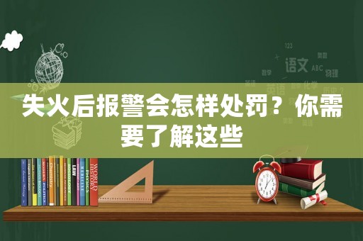 失火后報警會怎樣處罰？你需要了解這些