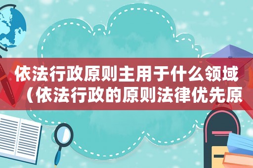 依法行政原則主用于什么領域（依法行政的原則法律優先原則）