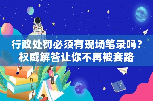 行政處罰必須有現(xiàn)場筆錄嗎？權威解答讓你不再被套路
