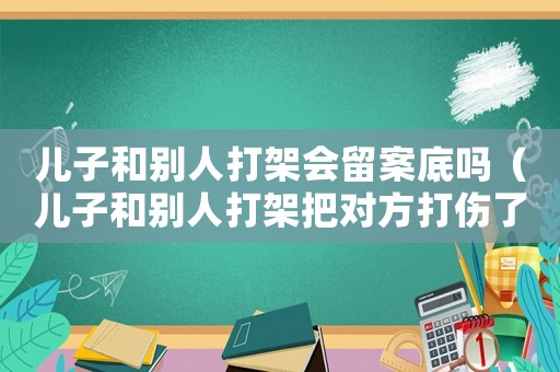 兒子和別人打架會留案底嗎（兒子和別人打架把對方打傷了該怎么辦）