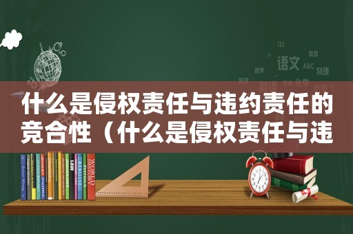 什么是侵權(quán)責(zé)任與違約責(zé)任的競合性（什么是侵權(quán)責(zé)任與違約責(zé)任的競合）