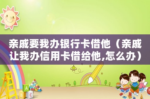 親戚要我辦銀行卡借他（親戚讓我辦信用卡借給他,怎么辦）