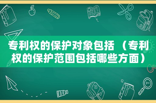 專利權的保護對象包括 （專利權的保護范圍包括哪些方面）