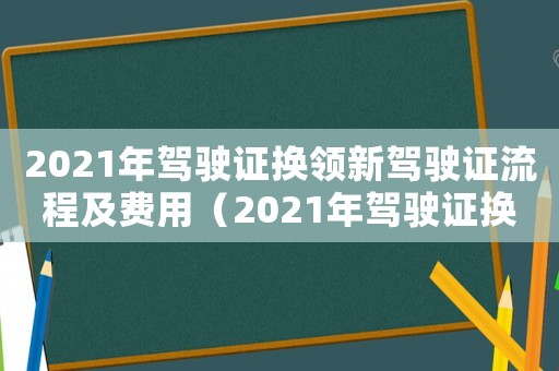 2021年駕駛證換領新駕駛證流程及費用（2021年駕駛證換領新駕駛證流程）