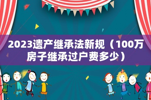 2023遺產繼承法新規（100萬房子繼承過戶費多少）